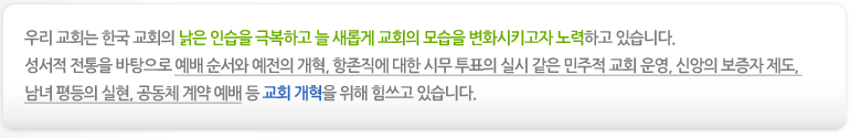 우리 교회는 한국 교회의 낡은 인습을 극복하고 늘 새롭게 교회의 모습을 변화시키고자 노력하고 있습니다. 성서적 전통을 바탕으로 예배 순서와 예전의 개혁, 항존직에 대한 시무 투표의 실시 같은 민주적 교회 운영, 신앙의 보증자 제도, 남녀 평등의 실현, 공동체 계약 예배 등 교회 개혁을 위해 힘쓰고 있습니다.